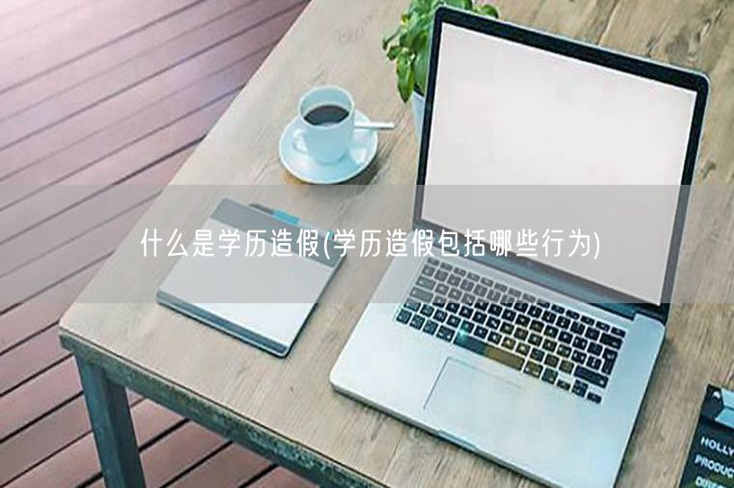 什么是学历造假(学历造假包括哪些行为)