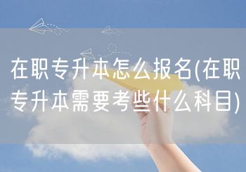 在职专升本怎么报名(在职专升本需要考些什