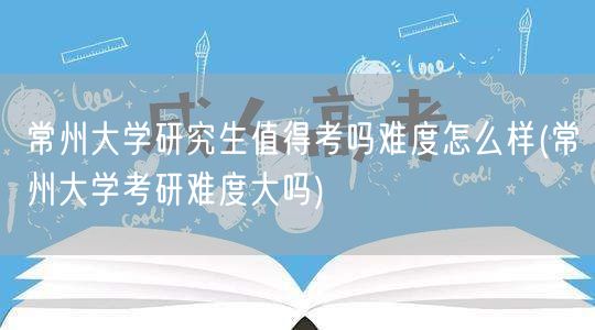 常州大学研究生值得考吗难度怎么样(常州大