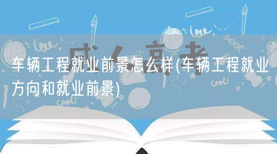 车辆工程就业前景怎么样(车辆工程就业方向