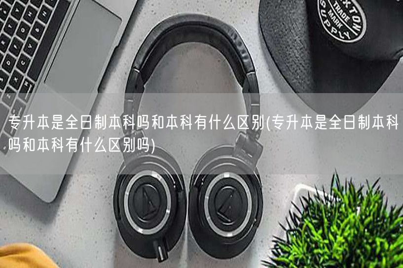 专升本是全日制本科吗和本科有什么区别(专