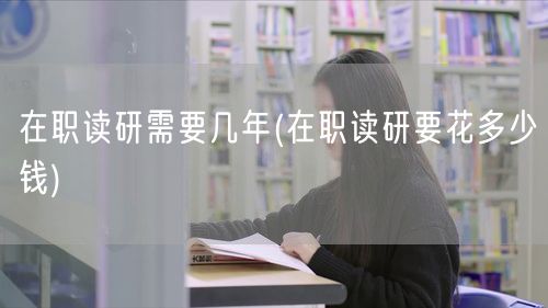 在职读研需要几年(在职读研要花多少钱)
