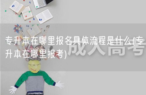 专升本在哪里报名具体流程是什么(专升本在