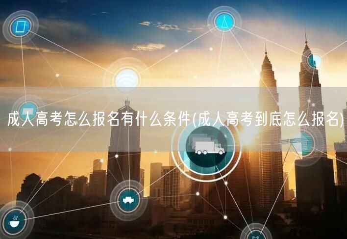 成人高考怎么报名有什么条件(成人高考到底