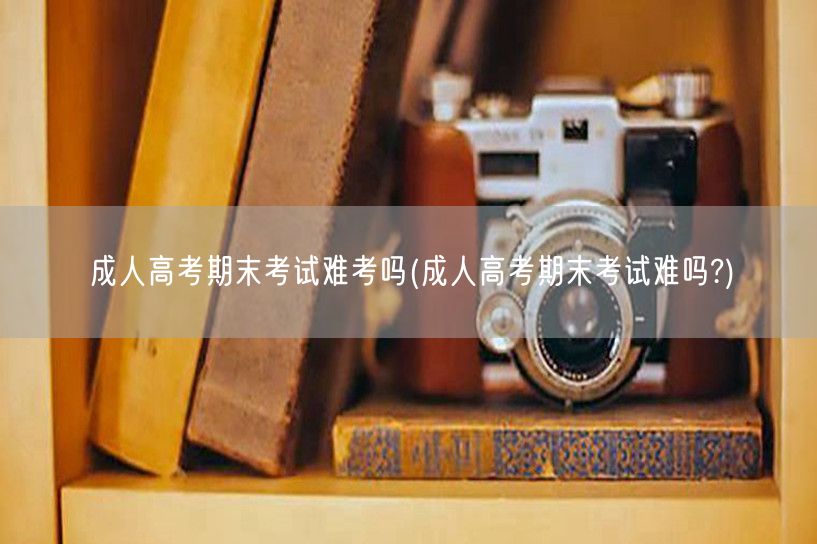 成人高考期末考试难考吗(成人高考期末考试