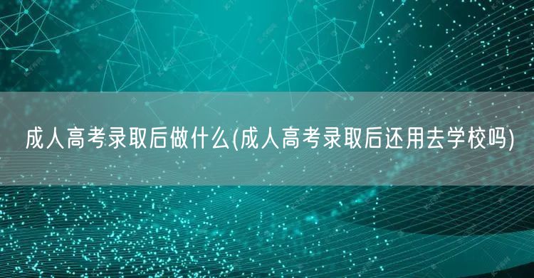成人高考录取后做什么(成人高考录取后还用
