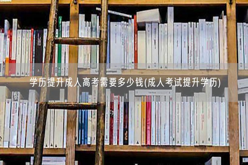学历提升成人高考需要多少钱(成人考试提升