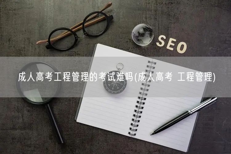 成人高考工程管理的考试难吗(成人高考 工
