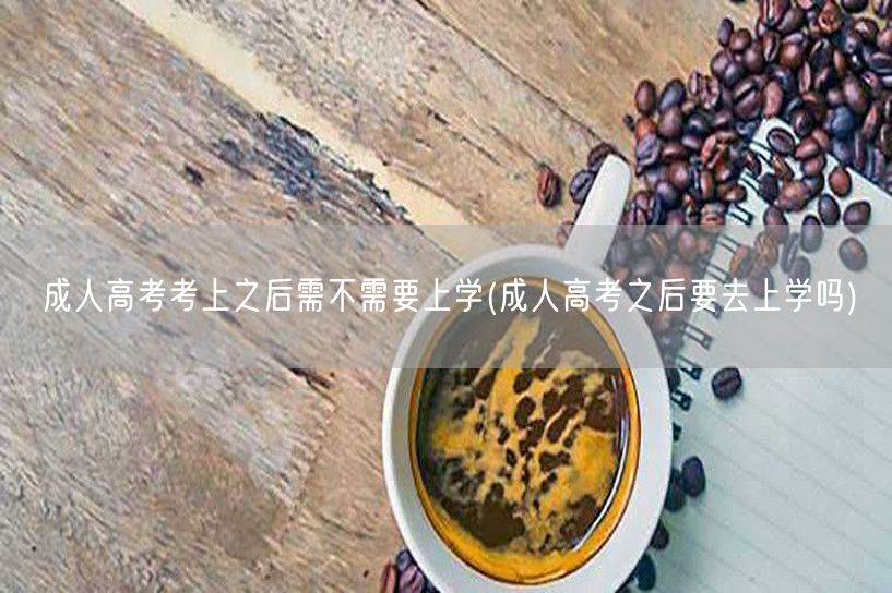 成人高考考上之后需不需要上学(成人高考之