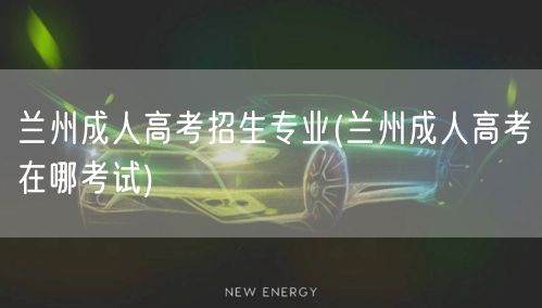 兰州成人高考招生专业(兰州成人高考在哪考