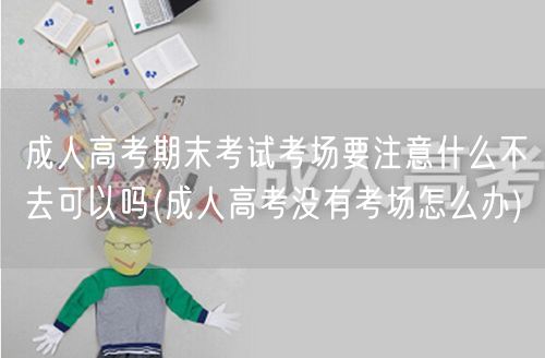 成人高考期末考试考场要注意什么不去可以吗
