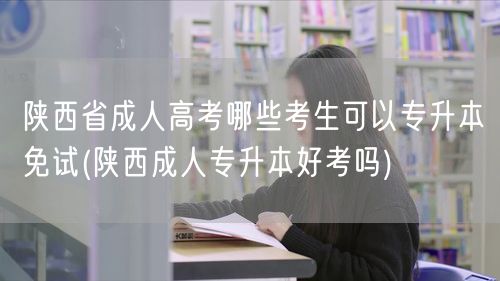 陕西省成人高考哪些考生可以专升本免试(陕