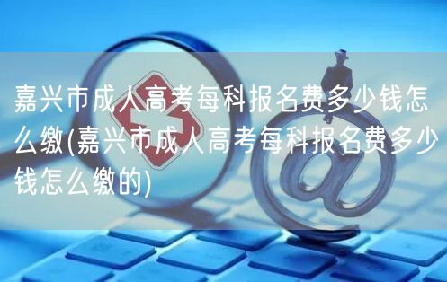 嘉兴市成人高考每科报名费多少钱怎么缴(嘉