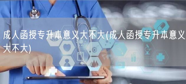 成人函授专升本意义大不大(成人函授专升本