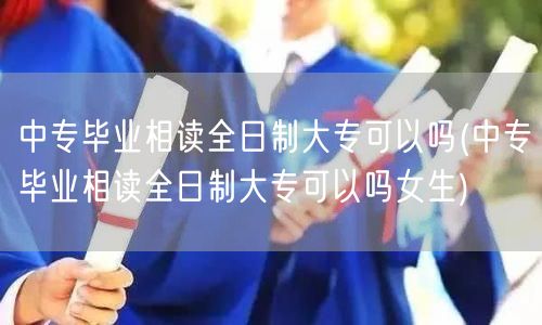 中专毕业相读全日制大专可以吗(中专毕业相