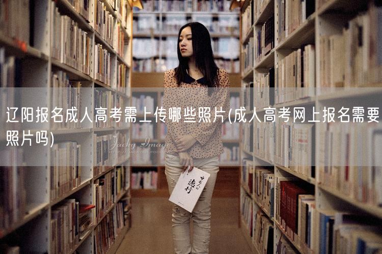 辽阳报名成人高考需上传哪些照片(成人高考