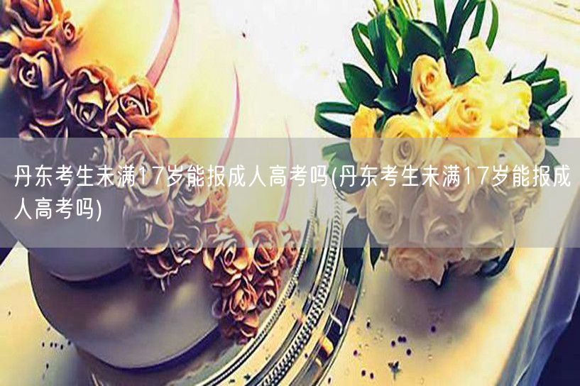 丹东考生未满17岁能报成人高考吗(丹东考