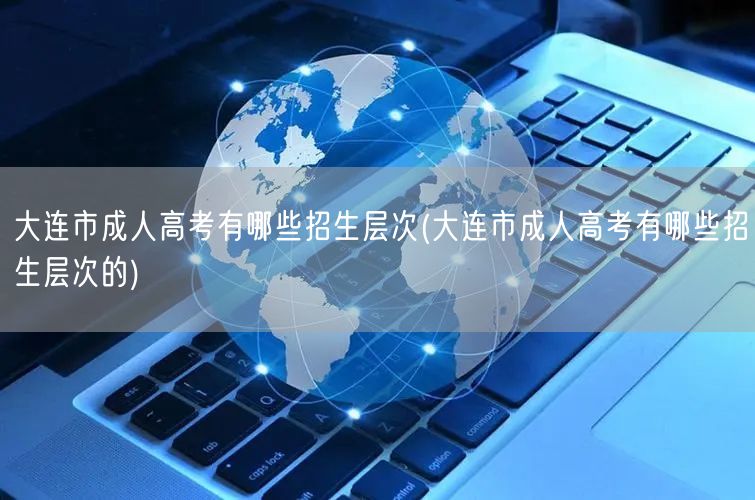 大连市成人高考有哪些招生层次(大连市成人