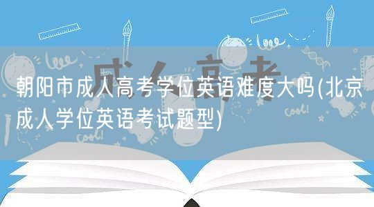 朝阳市成人高考学位英语难度大吗(北京成人