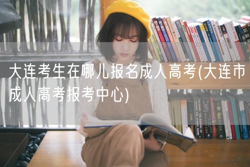 大连考生在哪儿报名成人高考(大连市成人高