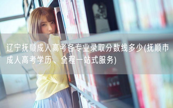 辽宁抚顺成人高考各专业录取分数线多少(抚