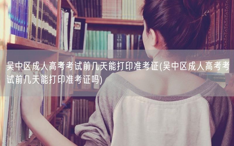 吴中区成人高考考试前几天能打印准考证(吴