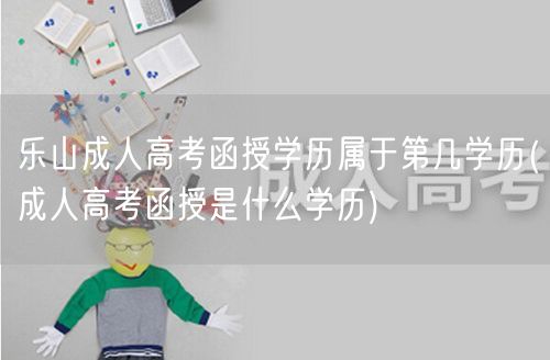 乐山成人高考函授学历属于第几学历(成人高