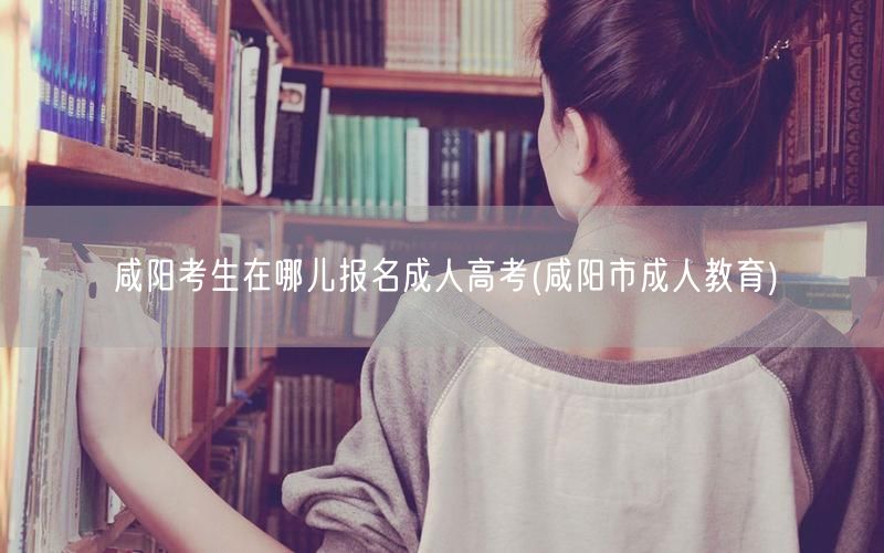 咸阳考生在哪儿报名成人高考(咸阳市成人教