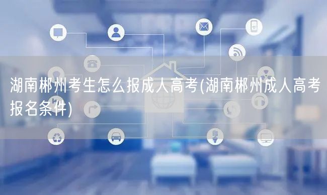 湖南郴州考生怎么报成人高考(湖南郴州成人