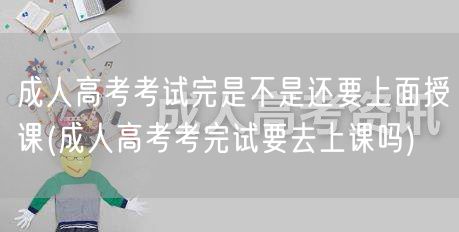 成人高考考试完是不是还要上面授课(成人高