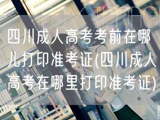 四川成人高考考前在哪儿打印准考证(四川成