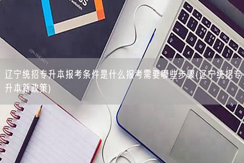 辽宁统招专升本报考条件是什么报考需要哪些