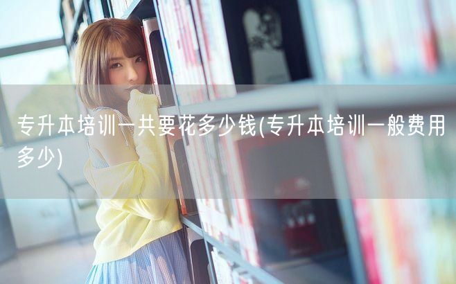 专升本培训一共要花多少钱(专升本培训一般