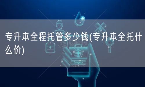专升本全程托管多少钱(专升本全托什么价)