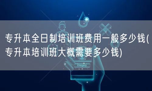 专升本全日制培训班费用一般多少钱(专升本