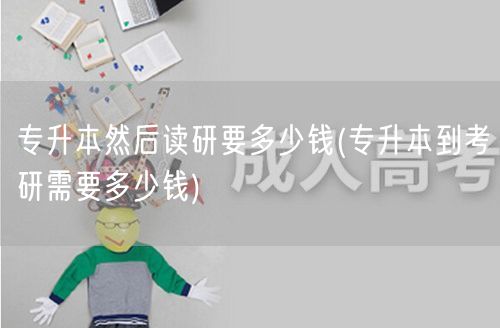 专升本然后读研要多少钱(专升本到考研需要