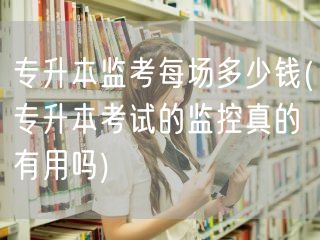 专升本监考每场多少钱(专升本考试的监控真