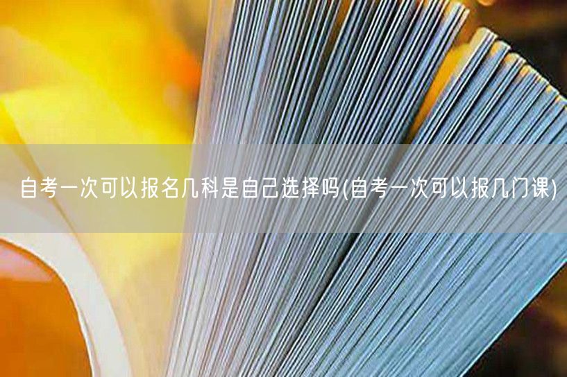 自考一次可以报名几科是自己选择吗(自考一
