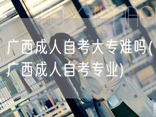 广西成人自考大专难吗(广西成人自考专业)