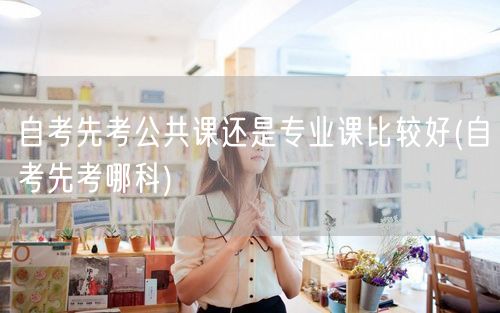 自考先考公共课还是专业课比较好(自考先考