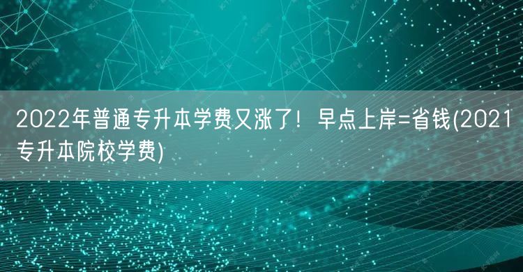 2022年普通专升本学费又涨了！早点上岸