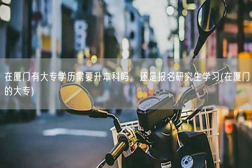 在厦门有大专学历需要升本科吗，还是报名研