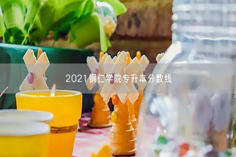 2021铜仁学院专升本分数线