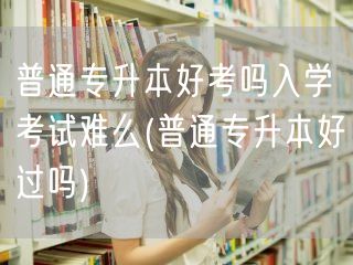 普通专升本好考吗入学考试难么(普通专升本