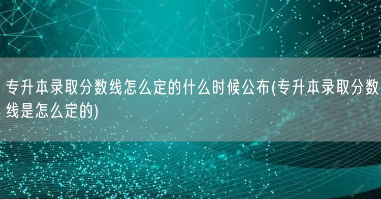 专升本录取分数线怎么定的什么时候公布(专