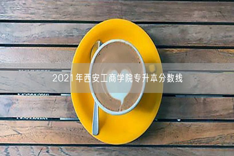 2021年西安工商学院专升本分数线