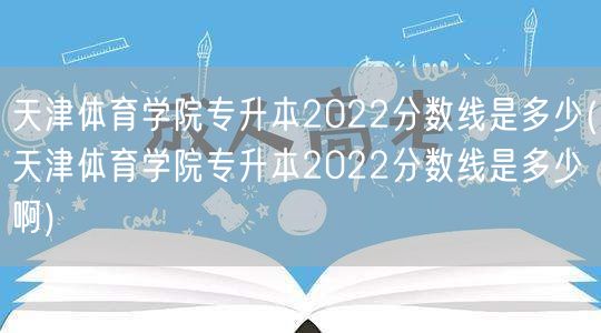 天津体育学院专升本2022分数线是多少(