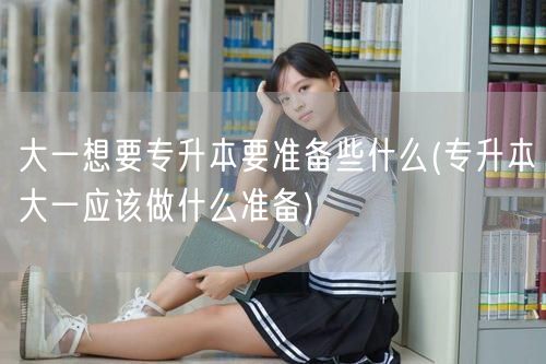 大一想要专升本要准备些什么(专升本大一应