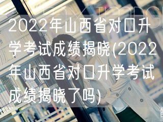 2022年山西省对口升学考试成绩揭晓(2