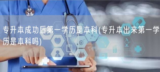 专升本成功后第一学历是本科(专升本出来第